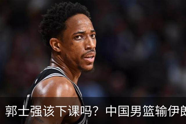 郭士强该下课吗？中国男篮输伊朗 胡明轩2中0+4失误 篮球比足球还差
